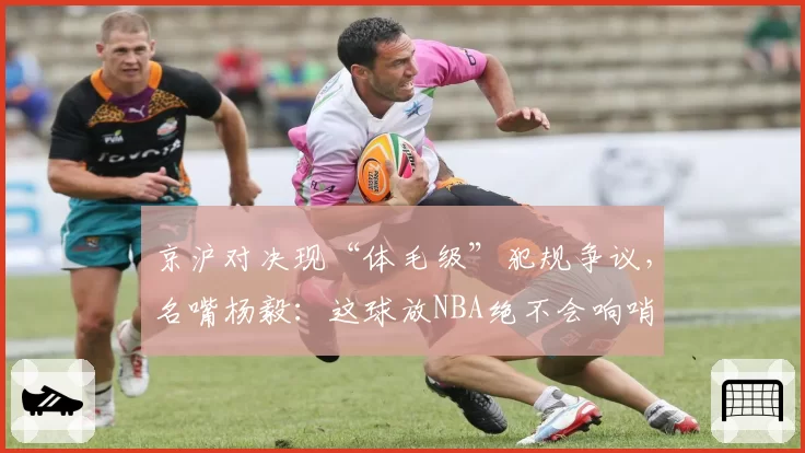 京沪对决现“体毛级”犯规争议，名嘴杨毅：这球放NBA绝不会响哨
