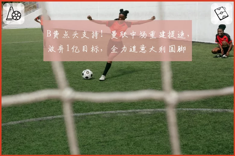 B费点头支持!曼联中场重建提速,放弃1亿目标,全力追意大利国脚