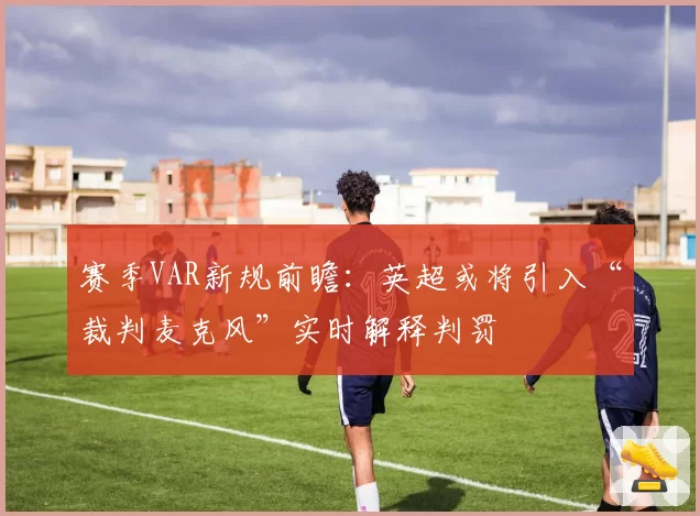 赛季VAR新规前瞻:英超或将引入“裁判麦克风”实时解释判罚