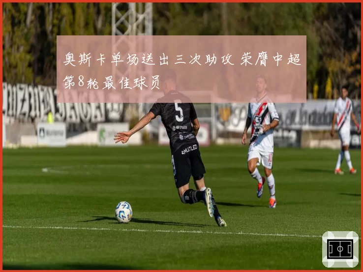 奥斯卡单场送出三次助攻 荣膺中超第8轮最佳球员