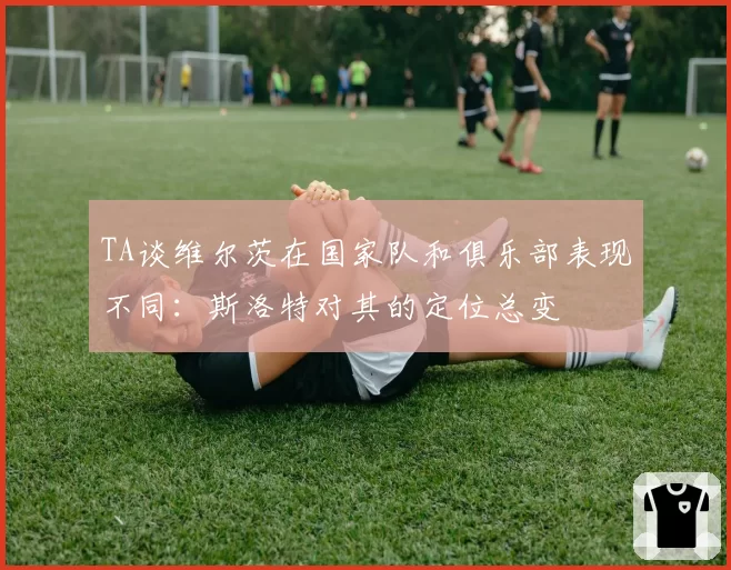 TA谈维尔茨在国家队和俱乐部表现不同：斯洛特对其的定位总变