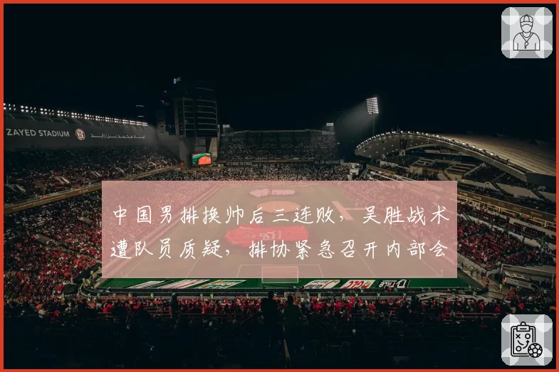 中国男排换帅后三连败，吴胜战术遭队员质疑，排协紧急召开内部会议