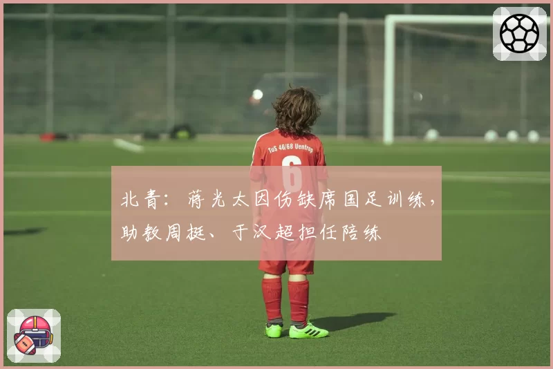 北青：蒋光太因伤缺席国足训练，助教周挺、于汉超担任陪练