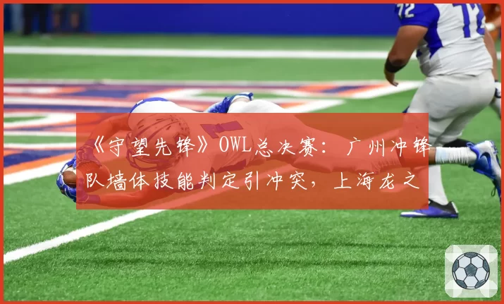 《守望先锋》OWL总决赛：广州冲锋队墙体技能判定引冲突，上海龙之队险胜遭嘘