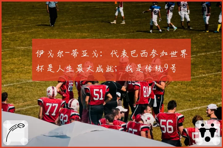伊戈尔-蒂亚戈：代表巴西参加世界杯是人生最大成就；我是传统9号
