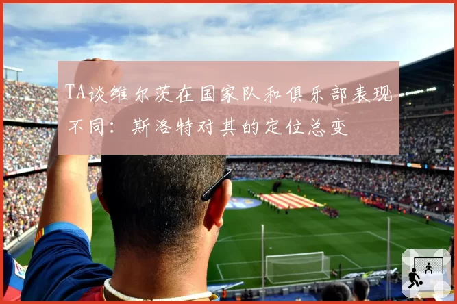 TA谈维尔茨在国家队和俱乐部表现不同:斯洛特对其的定位总变