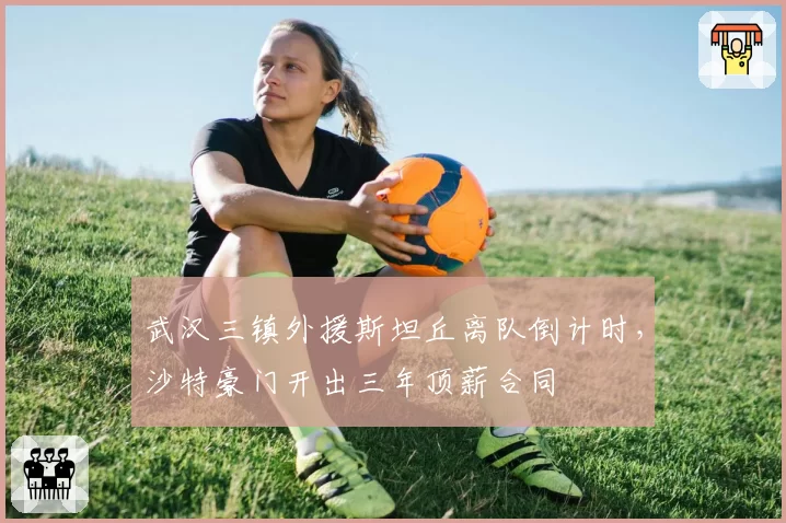 武汉三镇外援斯坦丘离队倒计时，沙特豪门开出三年顶薪合同