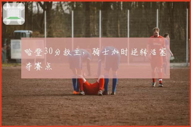 哈登30分救主,骑士加时逆转活塞夺赛点