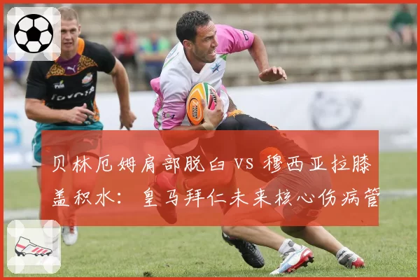 贝林厄姆肩部脱臼 vs 穆西亚拉膝盖积水：皇马拜仁未来核心伤病管理对比