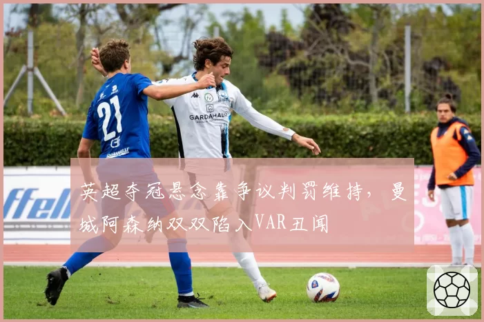 英超夺冠悬念靠争议判罚维持，曼城阿森纳双双陷入VAR丑闻