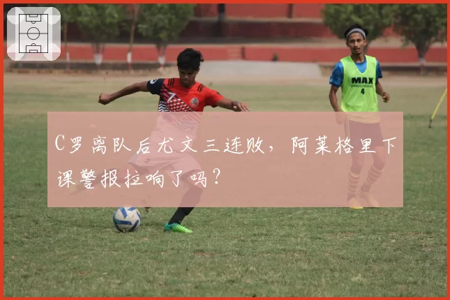 C罗离队后尤文三连败，阿莱格里下课警报拉响了吗？