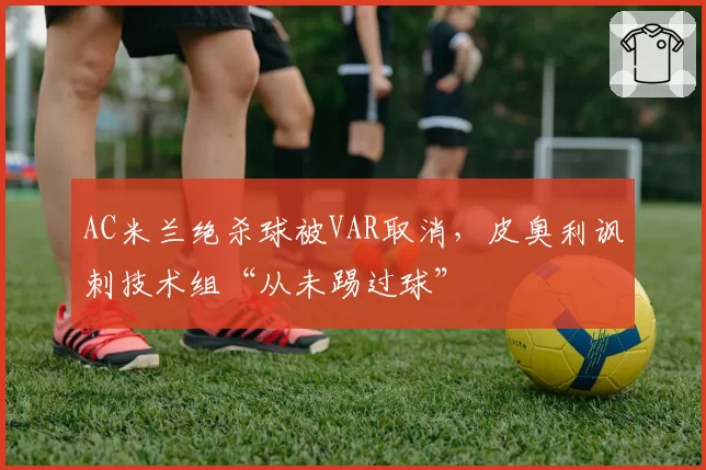 AC米兰绝杀球被VAR取消，皮奥利讽刺技术组“从未踢过球”
