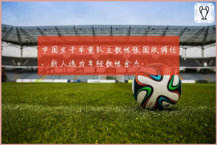 中国女子举重队主教练张国政调任，新人选为年轻教练余杰