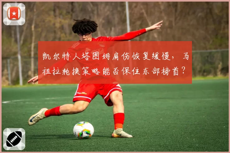 凯尔特人塔图姆肩伤恢复缓慢，马祖拉轮换策略能否保住东部榜首？