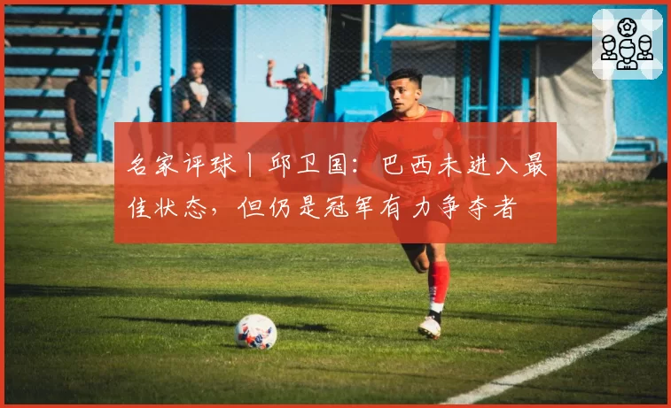 名家评球丨邱卫国：巴西未进入最佳状态，但仍是冠军有力争夺者
