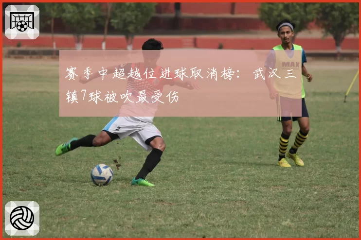 赛季中超越位进球取消榜：武汉三镇7球被吹最受伤