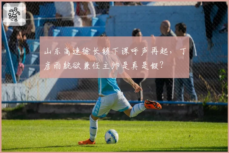 山东高速徐长锁下课呼声再起，丁彦雨航欲兼任主帅是真是假？