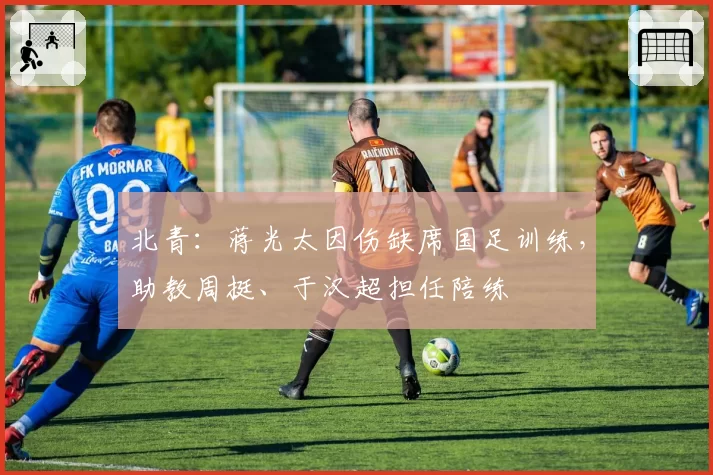 北青：蒋光太因伤缺席国足训练，助教周挺、于汉超担任陪练