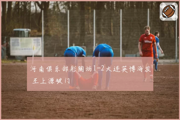 河南俱乐部彩陶坊1-2大连英博海发 王上源破门