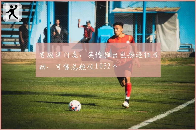 客战津门虎,英博推出包船远征活动,可售总舱位1052个
