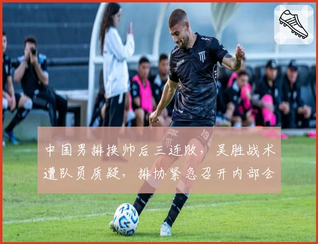 中国男排换帅后三连败，吴胜战术遭队员质疑，排协紧急召开内部会议