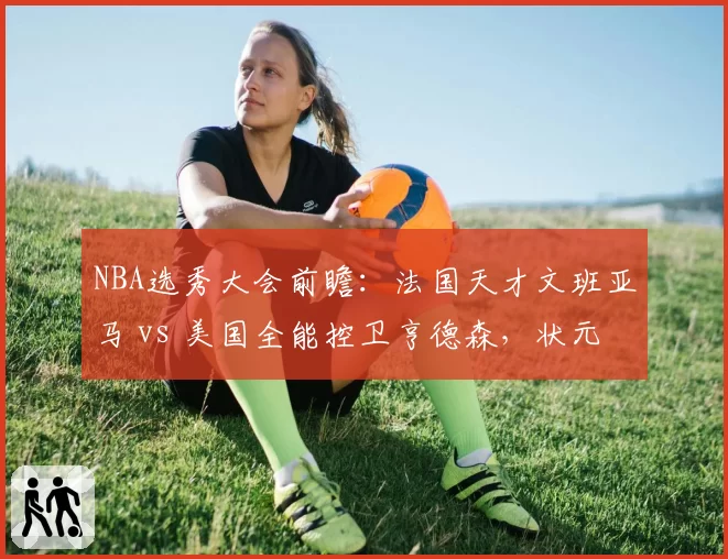 NBA选秀大会前瞻：法国天才文班亚马 vs 美国全能控卫亨德森，状元之争白热化