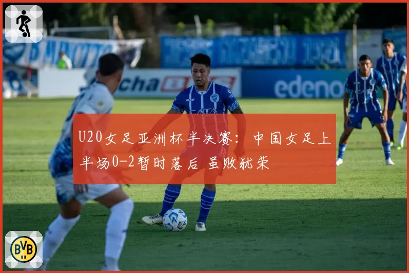 U20女足亚洲杯半决赛：中国女足上半场0-2暂时落后 虽败犹荣