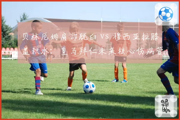 贝林厄姆肩部脱臼 vs 穆西亚拉膝盖积水：皇马拜仁未来核心伤病管理对比