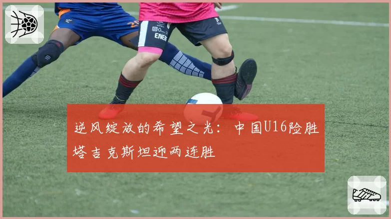 逆风绽放的希望之光：中国U16险胜塔吉克斯坦迎两连胜