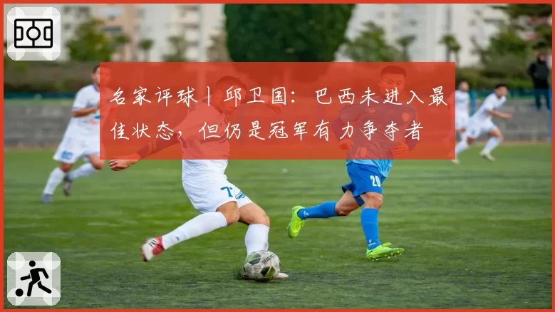 名家评球丨邱卫国：巴西未进入最佳状态，但仍是冠军有力争夺者