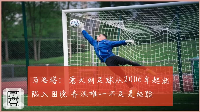 马洛塔：意大利足球从2006年起就陷入困境 齐沃唯一不足是经验